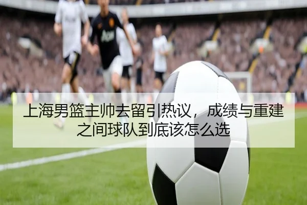 上海男篮主帅去留引热议，成绩与重建之间球队到底该怎么选