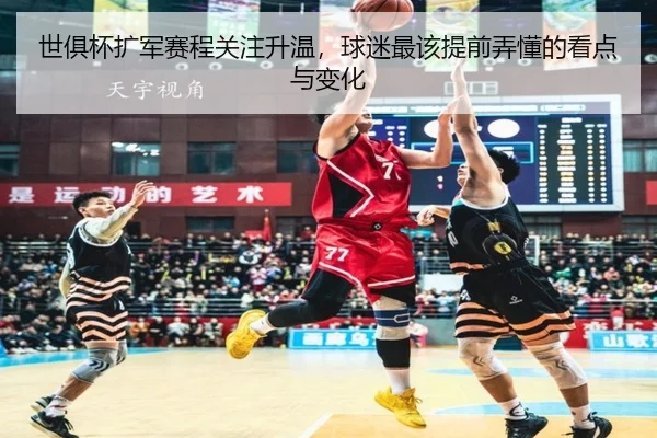 世俱杯扩军赛程关注升温，球迷最该提前弄懂的看点与变化
